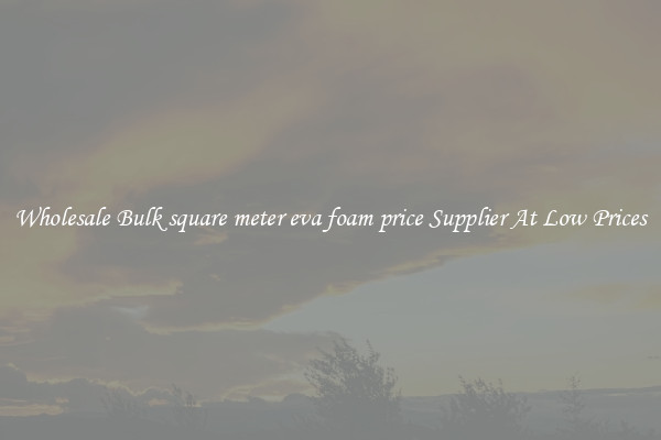 Wholesale Bulk square meter eva foam price Supplier At Low Prices