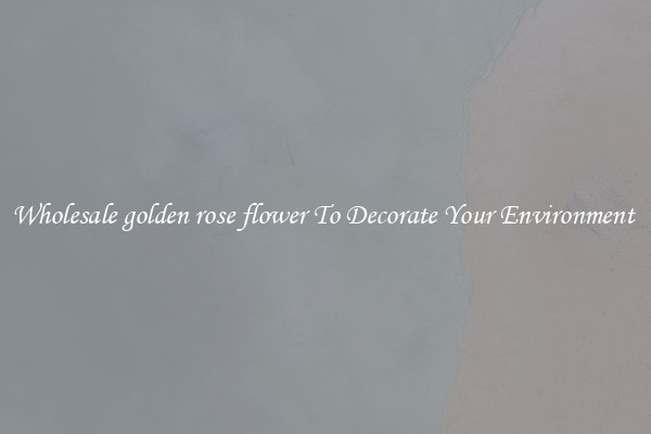 Wholesale golden rose flower To Decorate Your Environment 